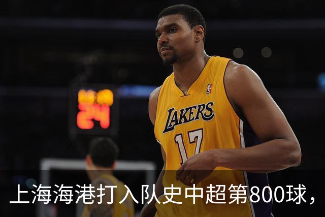 上海海港打入队史中超第800球，这座里程碑镌刻着球队拼搏与成长