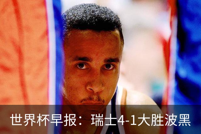 世界杯早报：瑞士4-1大胜波黑