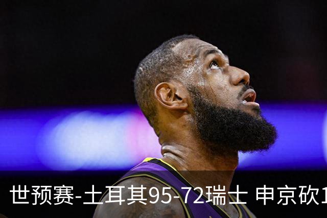 世预赛-土耳其95-72瑞士 申京砍17分6板5助3断3帽 奥斯曼15分3板