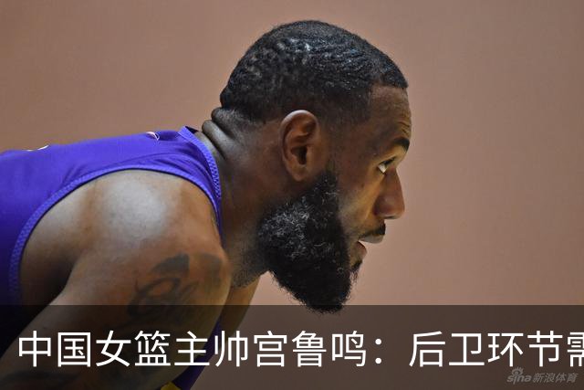 中国女篮主帅宫鲁鸣：后卫环节需加强，经验将助力晋级