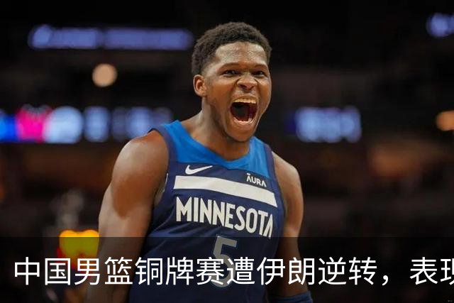 中国男篮铜牌赛遭伊朗逆转，表现不足揭示了问题