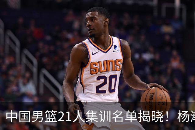 中国男篮21人集训名单揭晓！杨瀚森领衔，胡明轩周琦张镇麟落选