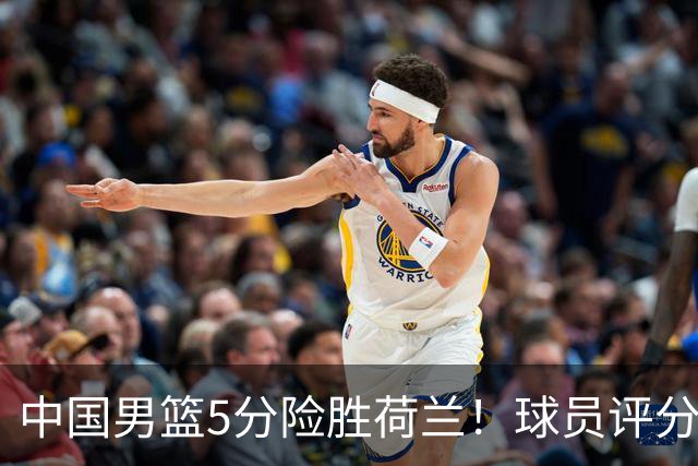 中国男篮5分险胜荷兰！球员评分：两将突出，杨瀚森中规中矩，3将低迷，一将发挥意外