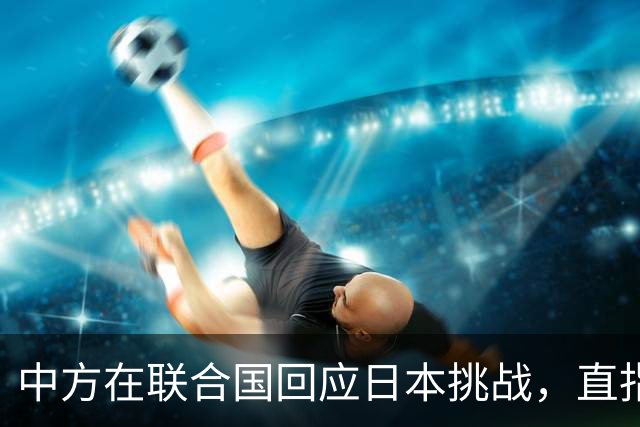 中方在联合国回应日本挑战，直指其真实意图