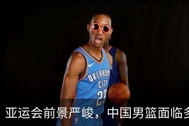 亚运会前景严峻，中国男篮面临多重挑战