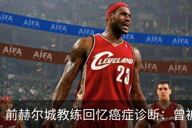 前赫尔城教练回忆癌症诊断：曾被告知余生仅剩数周