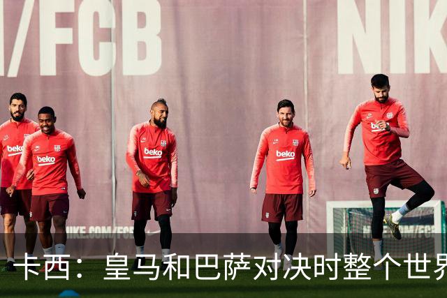 卡西：皇马和巴萨对决时整个世界仿佛都停了下来，越来越多人想看