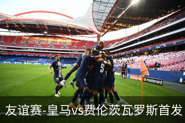 友谊赛-皇马vs费伦茨瓦罗斯首发：邓弗里斯出战，恩德里克登场