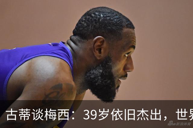 古蒂谈梅西：39岁依旧杰出，世界前五是辉煌成就