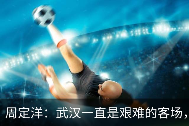 周定洋：武汉一直是艰难的客场，要忘掉这场专注接下来的征程