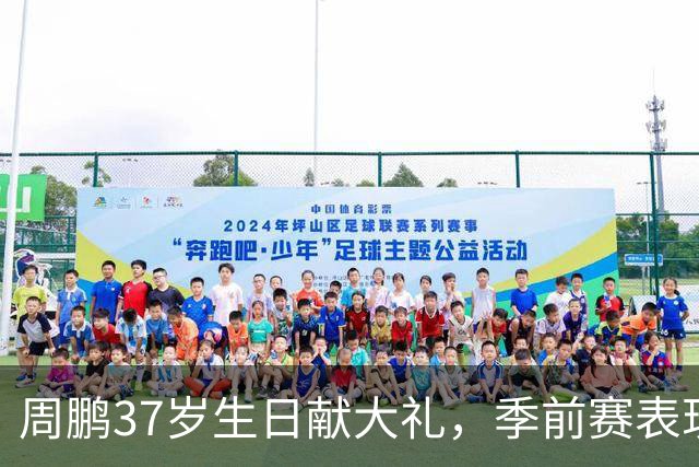 周鹏37岁生日献大礼，季前赛表现抢眼继续引领广东
