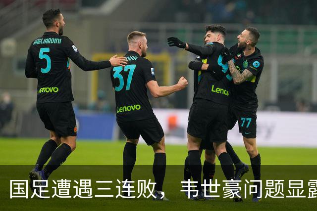 国足遭遇三连败，韦世豪问题显露，教练责任重大