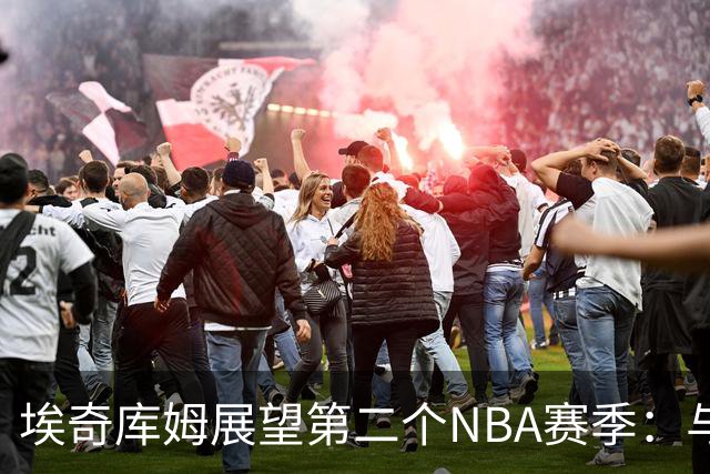 埃奇库姆展望第二个NBA赛季：与优秀队友的合作让我成长
