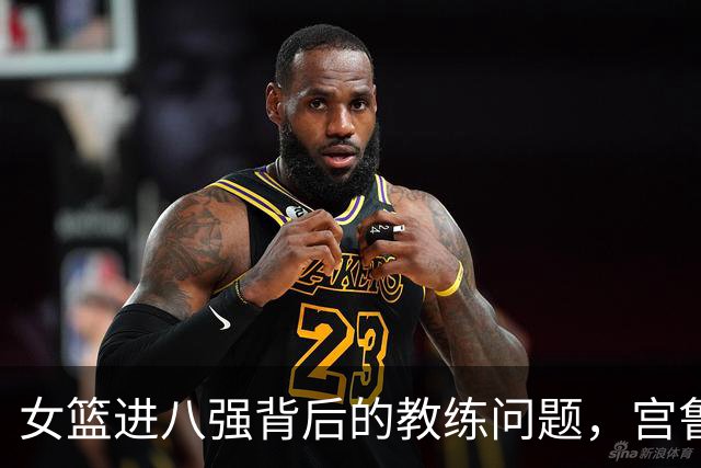 女篮进八强背后的教练问题，宫鲁鸣需反思