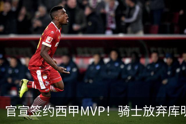 官宣签约西甲MVP！骑士放弃库明加，只愿给底薪！