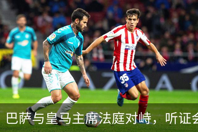 巴萨与皇马主席法庭对峙，听证会定于11月25日