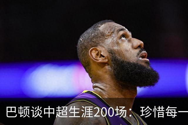 巴顿谈中超生涯200场：珍惜每一次站上赛场的机会，继续拼尽全力
