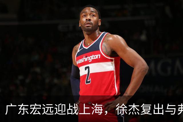 广东宏远迎战上海，徐杰复出与弗格的双重考验