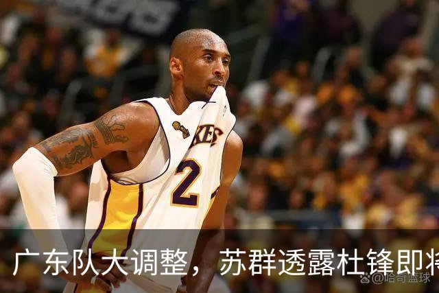 广东队大调整，苏群透露杜锋即将离职，4人迎来新机遇，2人心情沉重
