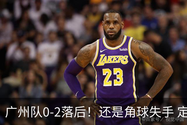 广州队0-2落后！还是角球失手 定位球防守再出问题