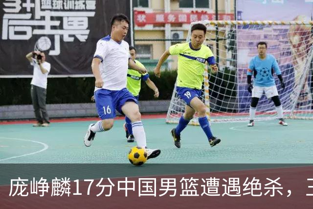 庞峥麟17分中国男篮遭遇绝杀，王俊杰回归男篮依旧害怕紧逼