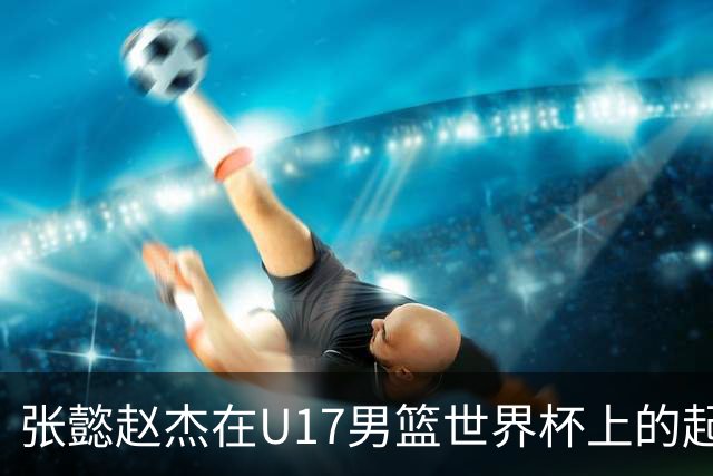 张懿赵杰在U17男篮世界杯上的起伏表现与未来发展方向