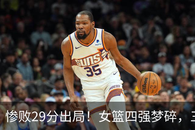 惨败29分出局！女篮四强梦碎，三名球员表现堪忧