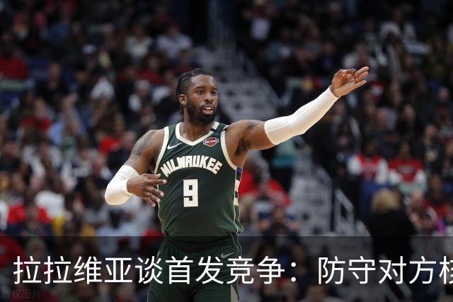 拉拉维亚谈首发竞争：防守对方核心得分手至关重要