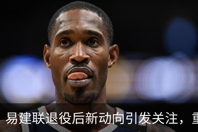 易建联退役后新动向引发关注，重温姚明的评语