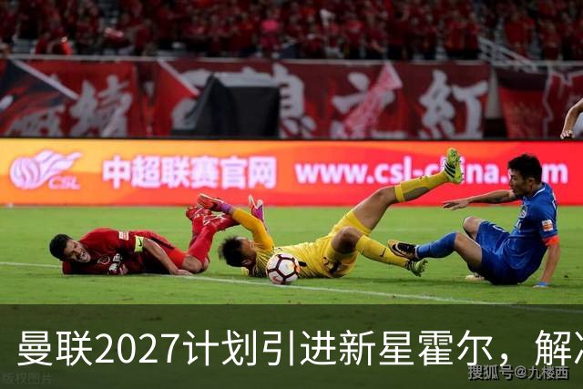 曼联2027计划引进新星霍尔，解决长期问题