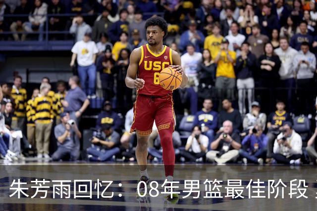 朱芳雨回忆：08年男篮最佳阶段 勇于面对强敌