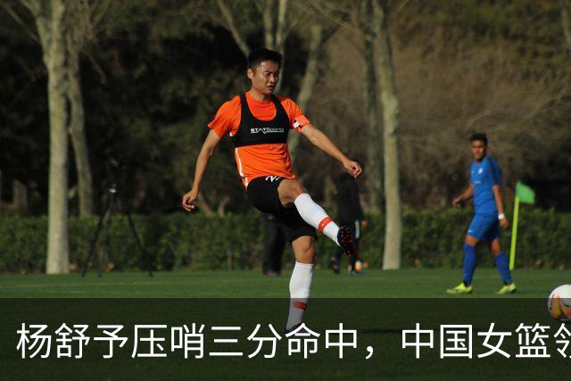 杨舒予压哨三分命中，中国女篮领先17分