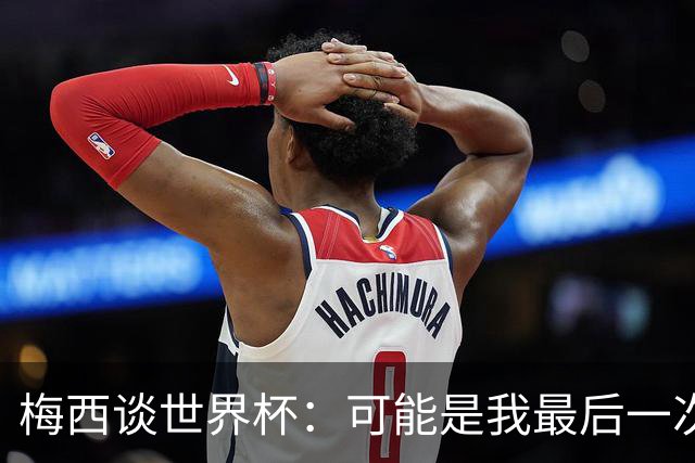 梅西谈世界杯：可能是我最后一次实现梦想的机会了