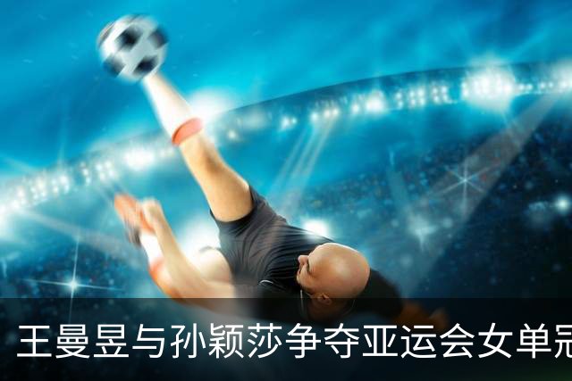 王曼昱与孙颖莎争夺亚运会女单冠军，成功完美收官