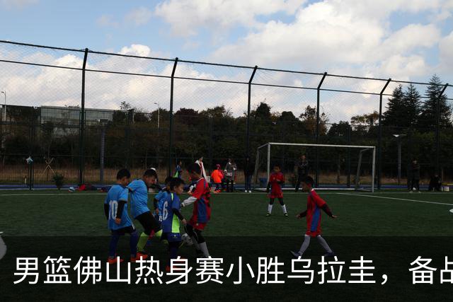 男篮佛山热身赛小胜乌拉圭，备战世预赛节奏加紧