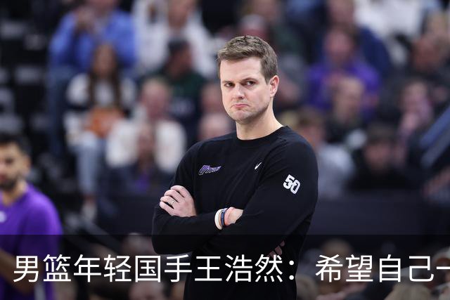 男篮年轻国手王浩然：希望自己一年比一年强