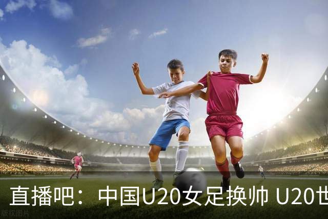 直播吧：中国U20女足换帅 U20世界杯至少小组出线 力争跻身前八