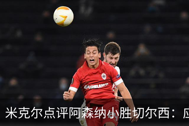 米克尔点评阿森纳小胜切尔西：应主动主导比赛而非被动应对