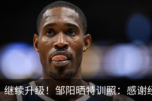 继续升级！邹阳晒特训照：感谢经历 美国训练 收官