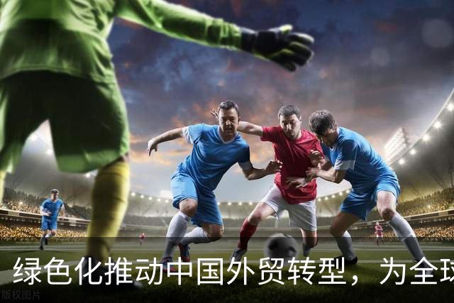 绿色化推动中国外贸转型，为全球带来新机遇