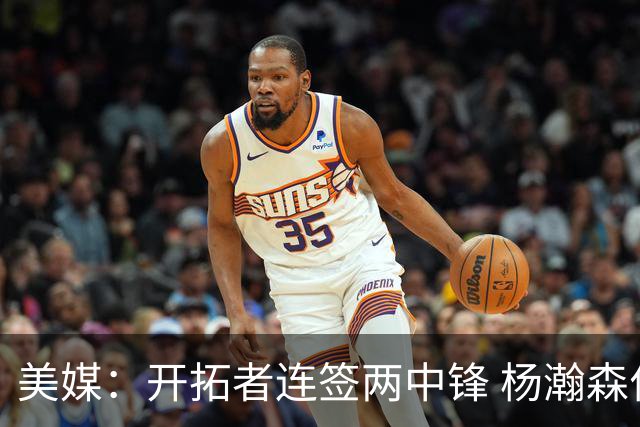 美媒：开拓者连签两中锋 杨瀚森位置岌岌可危