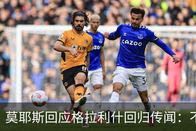 莫耶斯回应格拉利什回归传闻：不便多谈个别球员