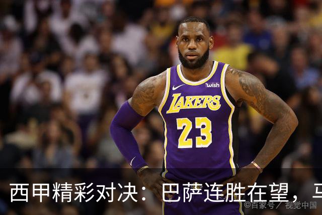西甲精彩对决：巴萨连胜在望，马竞绝杀引发热议！