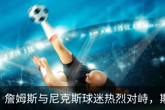 詹姆斯与尼克斯球迷热烈对峙，斯派克·李出面调解