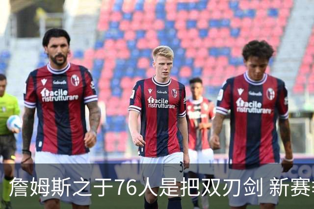 詹姆斯之于76人是把双刃剑 新赛季需直面六大隐患？