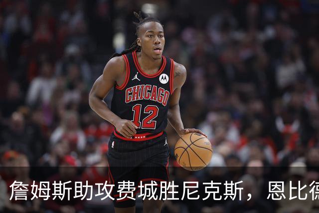 詹姆斯助攻费城胜尼克斯，恩比德状态低迷