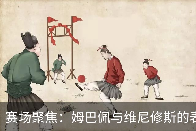 赛场聚焦：姆巴佩与维尼修斯的表现引发讨论