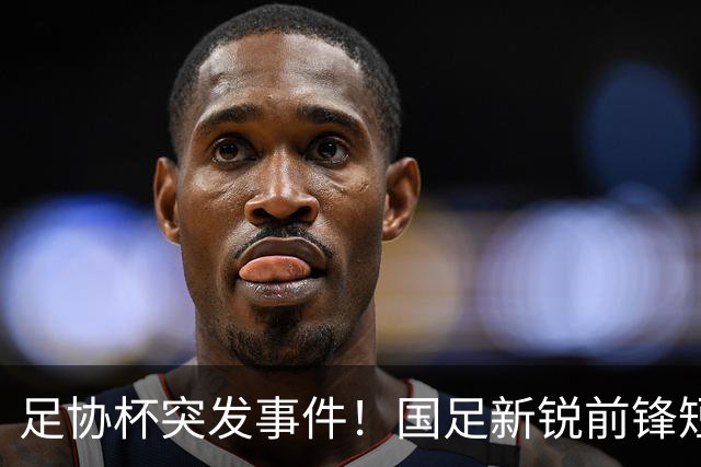 足协杯突发事件！国足新锐前锋短暂出场后被提前换下
