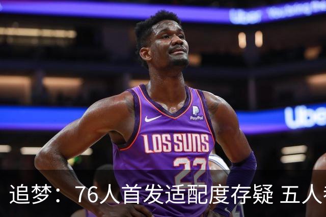追梦：76人首发适配度存疑 五人都需要球权&同时在场并非最优解