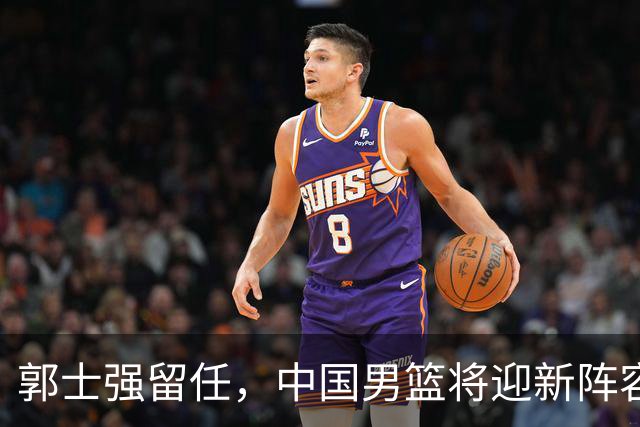 郭士强留任，中国男篮将迎新阵容调整